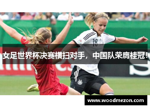 女足世界杯决赛横扫对手，中国队荣膺桂冠！