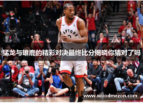 猛龙与雄鹿的精彩对决最终比分揭晓你猜对了吗