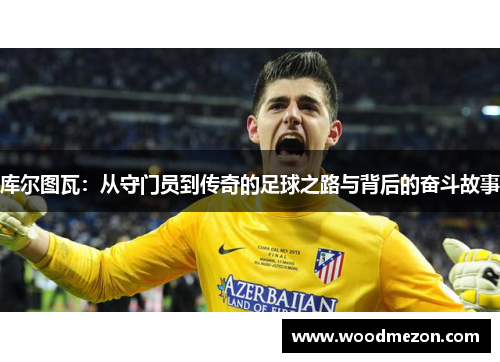 库尔图瓦：从守门员到传奇的足球之路与背后的奋斗故事